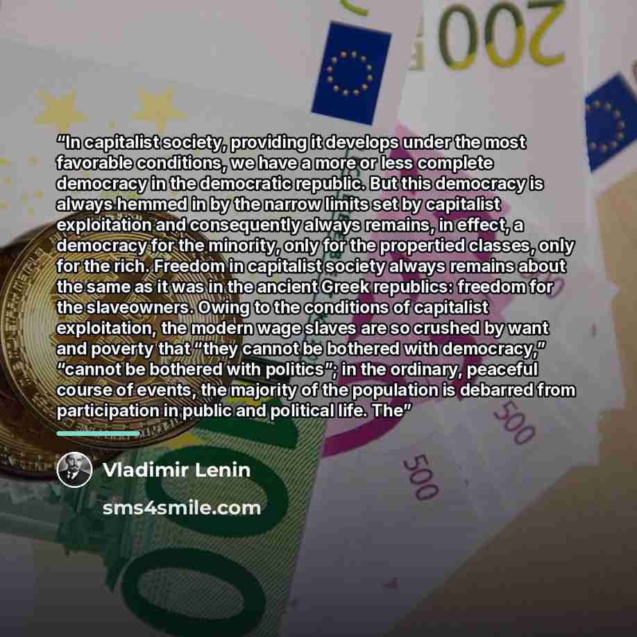 “In capitalist society, providing it develops under the most favorable conditions, we have a more or less complete democracy in the democratic republic. But this democracy is always hemmed in by the narrow limits set by capitalist exploitation and consequently always remains, in effect, a democracy…” quote by Vladimir Lenin