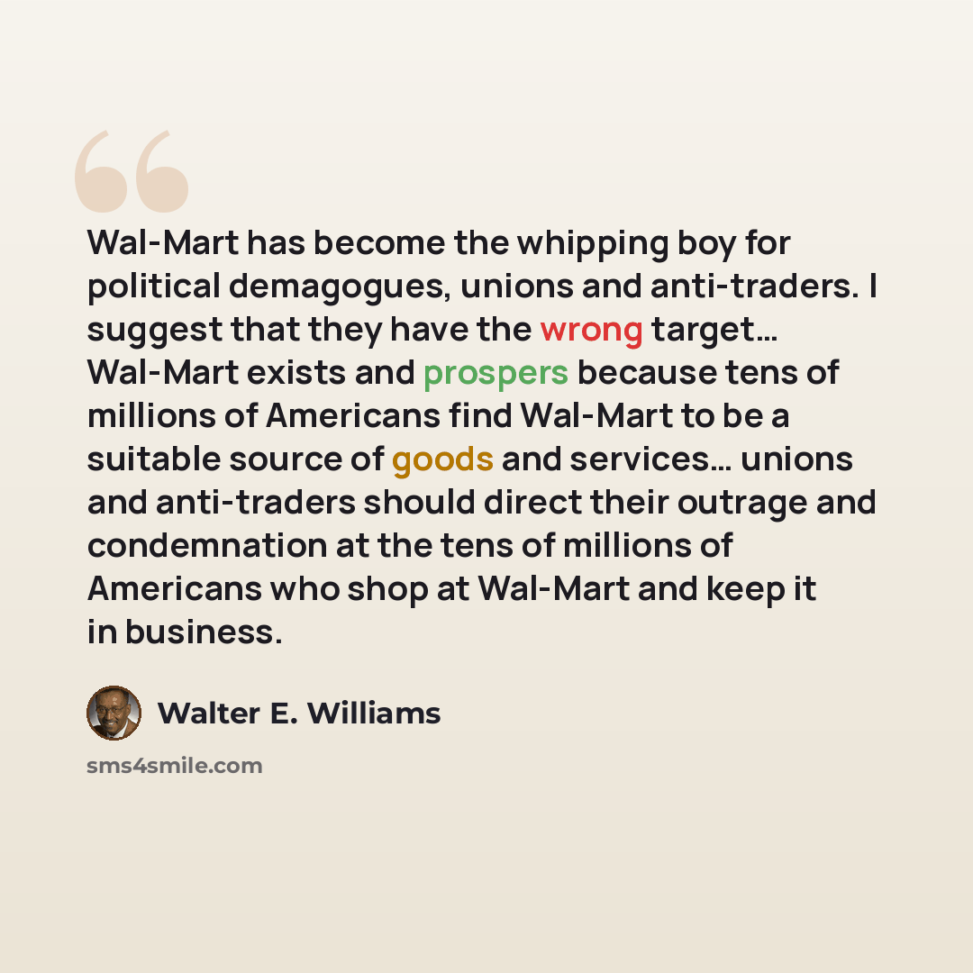 “Wal-Mart has become the whipping boy for political demagogues, unions and anti-traders. I suggest that they have the wrong target… Wal-Mart exists and prospers because tens of millions of Americans find Wal-Mart to be a suitable source of goods and services… unions and anti-traders should direct…” quote by Walter E. Williams