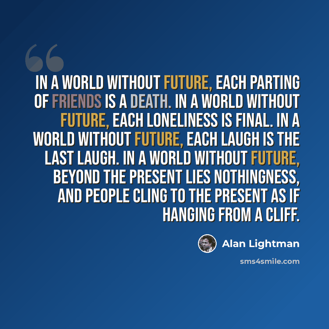 “In a world without future, each parting of friends is a death. In a world without future, each loneliness is final. In a world without future, each laugh is the last laugh. In a world without future, beyond the present lies nothingness, and people cling to the present as if hanging from a cliff.” quote by Alan Lightman