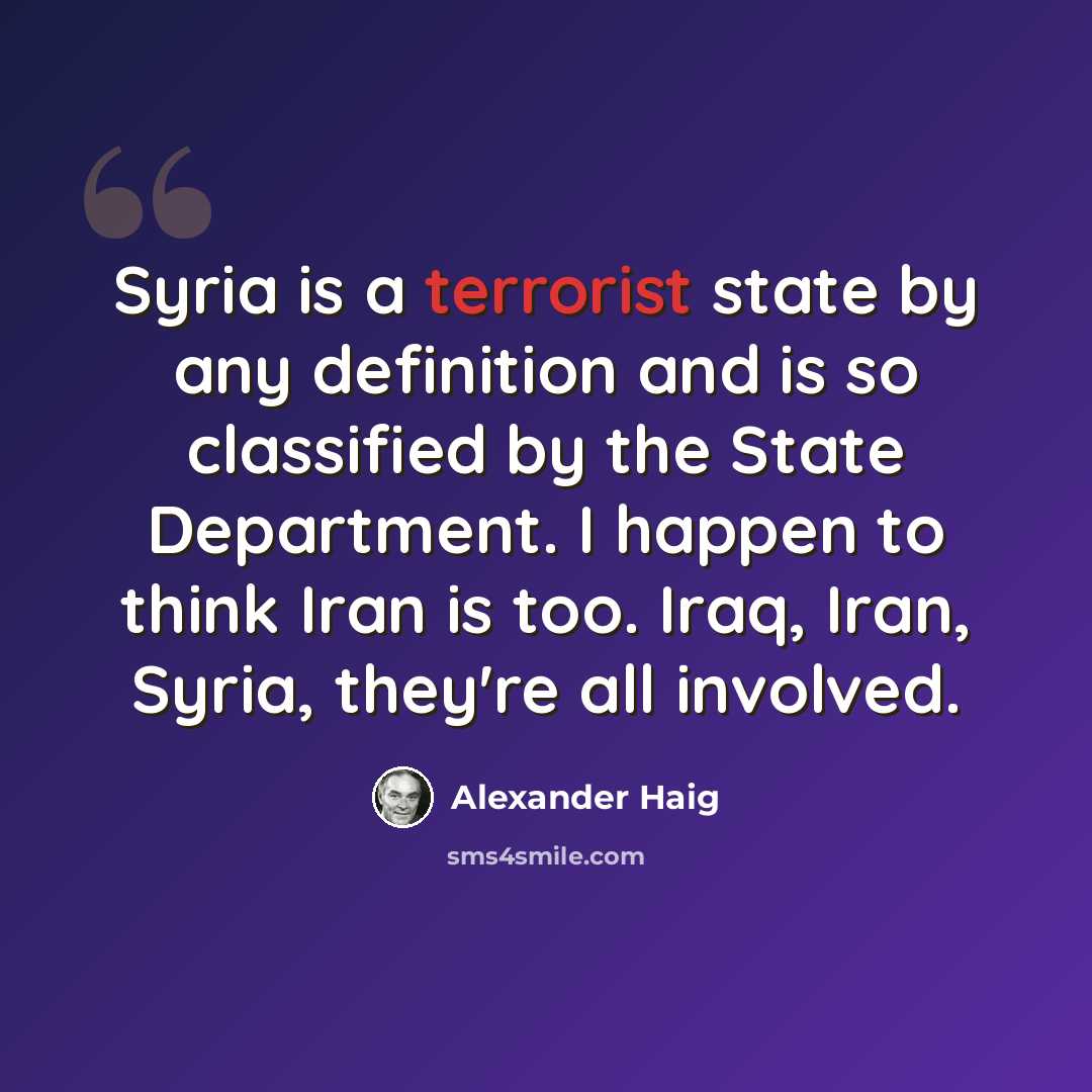 “Syria is a terrorist state by any definition and is so classified by the State Department. I happen to think Iran is too. Iraq, Iran, Syria, they're all involved.” quote by Alexander Haig
