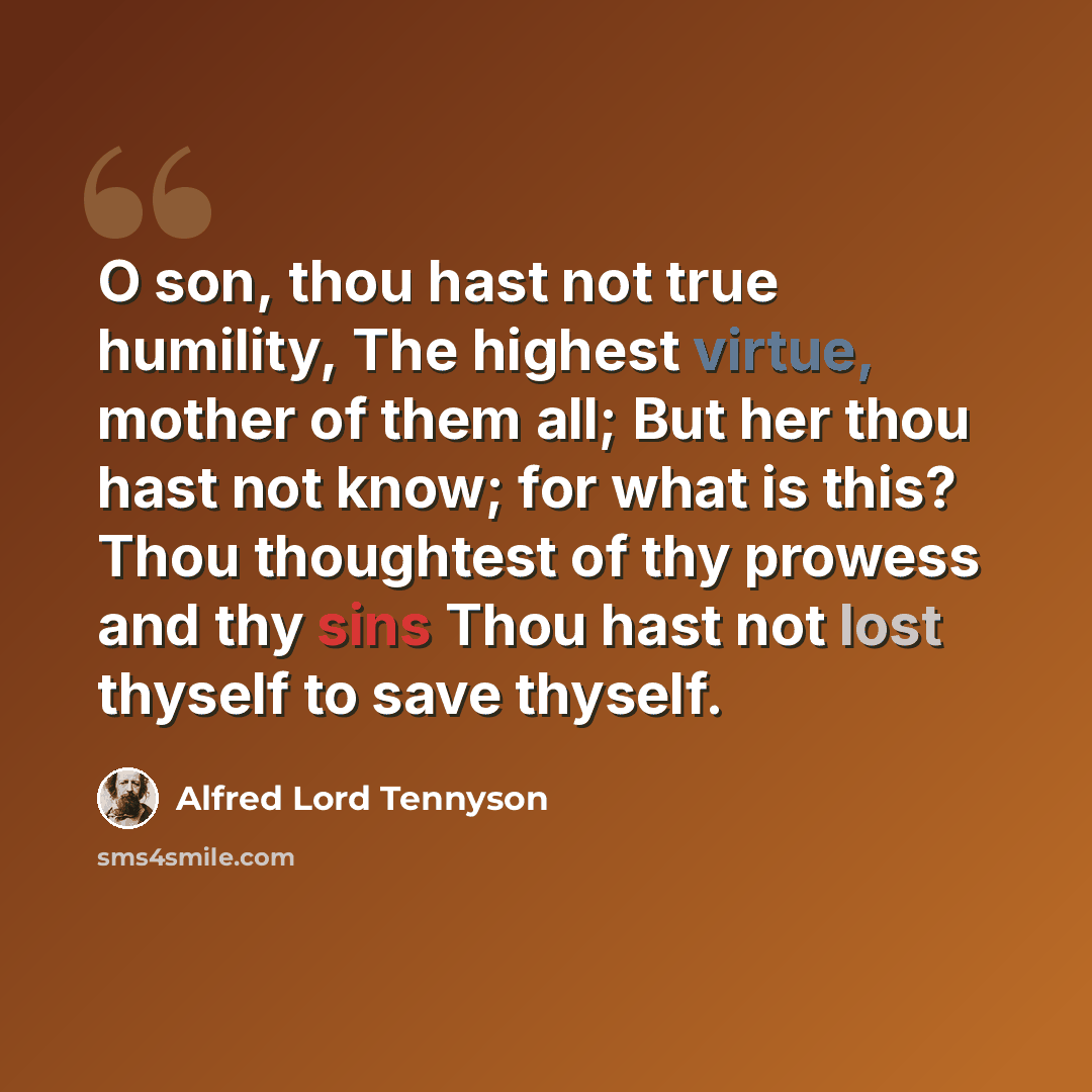 “O son, thou hast not true humility, The highest virtue, mother of them all; But her thou hast not know; for what is this? Thou thoughtest of thy prowess and thy sins Thou hast not lost thyself to save thyself.” quote by Alfred Lord Tennyson