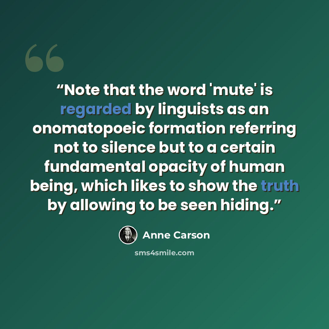 “Note that the word 'mute' is regarded by linguists as an onomatopoeic formation referring not to silence but to a certain fundamental opacity of human being, which likes to show the truth by allowing to be seen hiding.” quote by Anne Carson