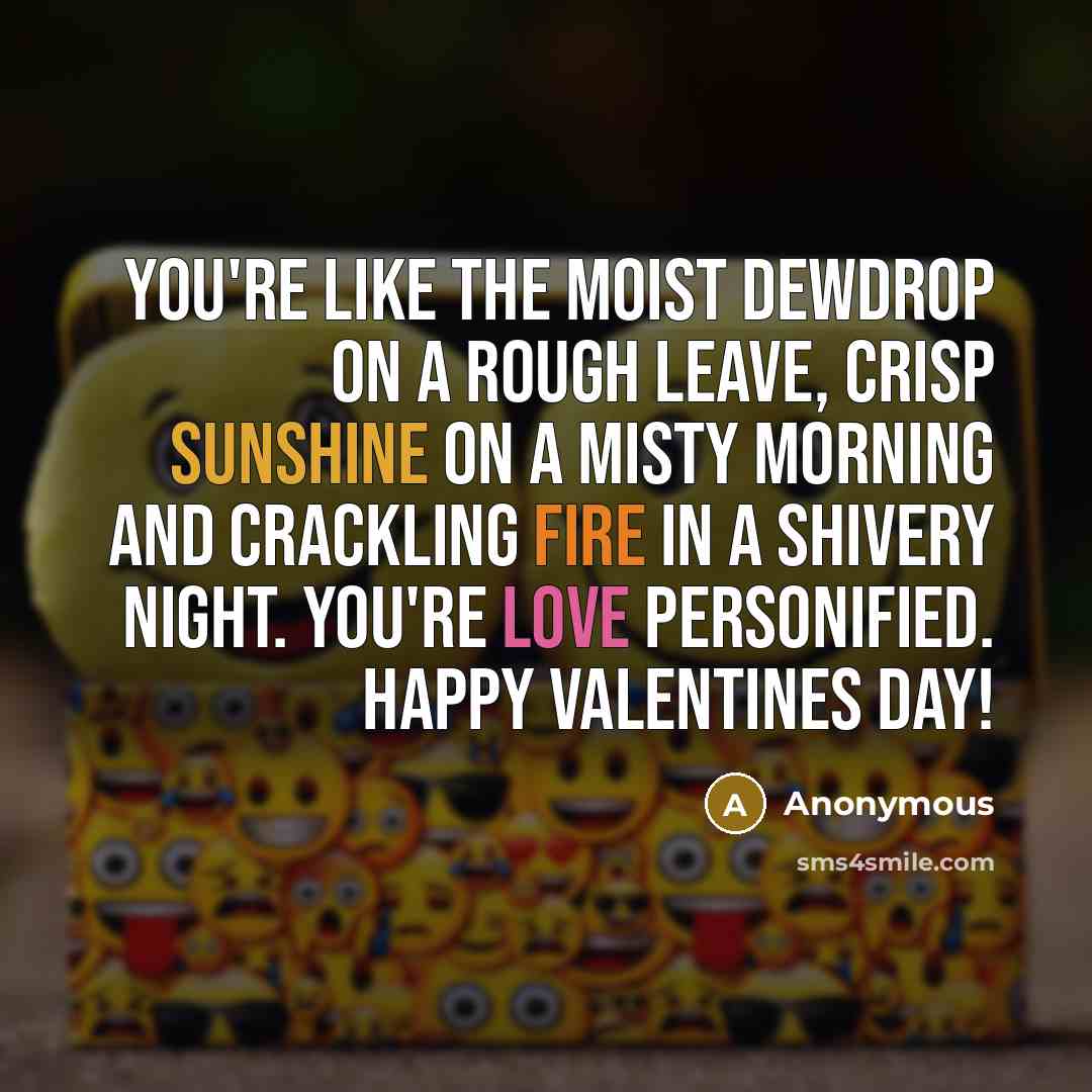 “You're like the moist dewdrop on a rough leave, crisp sunshine on a misty morning and crackling fire in a shivery night. You're love personified. Happy Valentines Day!” quote by Anonymous