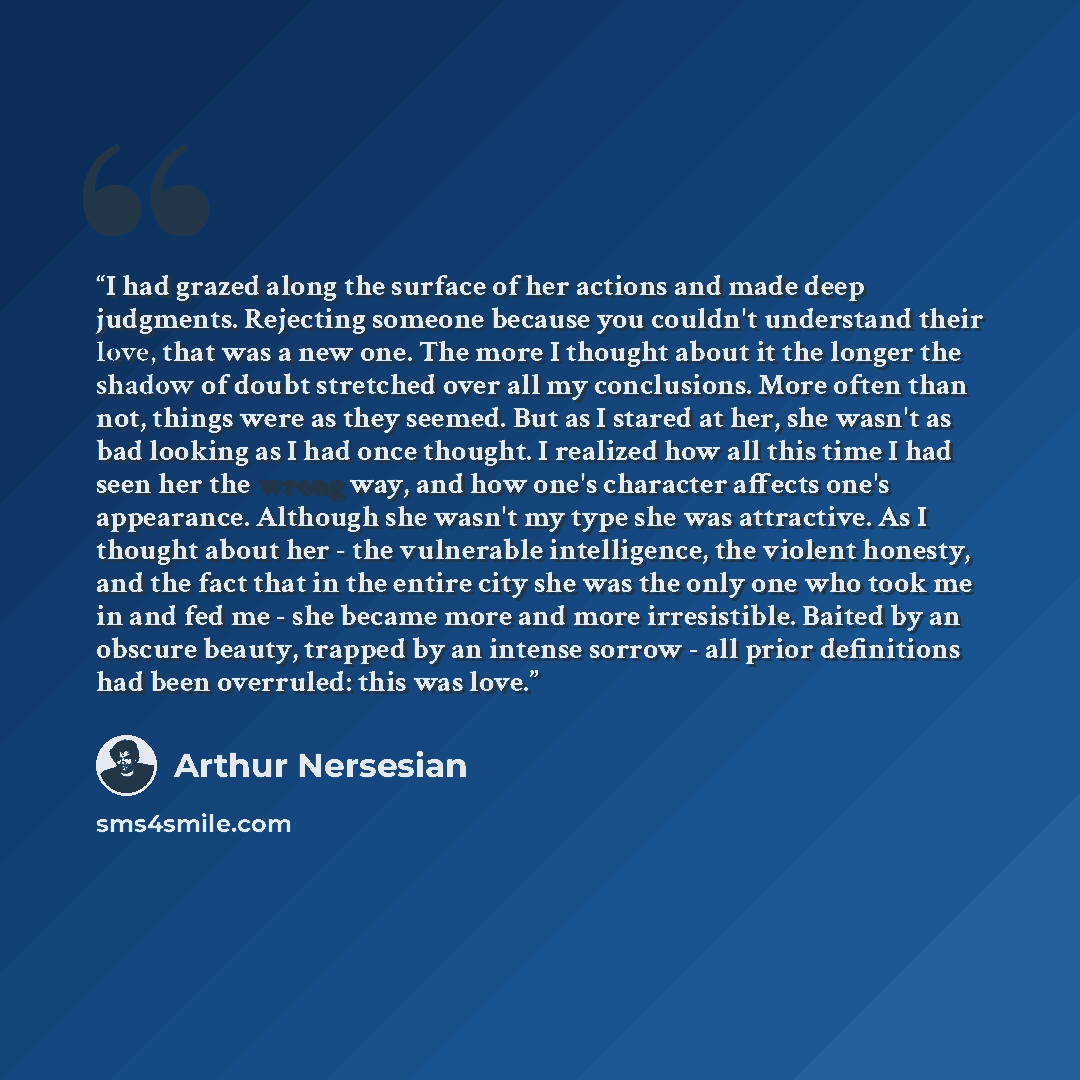 “I had grazed along the surface of her actions and made deep judgments. Rejecting someone because you couldn't understand their love, that was a new one. The more I thought about it the longer the shadow of doubt stretched over all my conclusions. More often than not, things were as they seemed…” quote by Arthur Nersesian