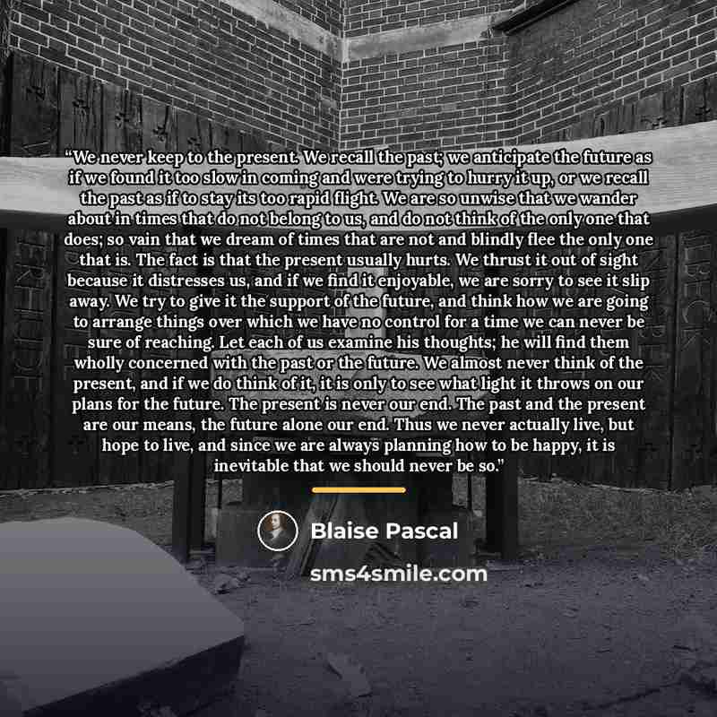 “We never keep to the present. We recall the past; we anticipate the future as if we found it too slow in coming and were trying to hurry it up, or we recall the past as if to stay its too rapid flight. We are so unwise that we wander about in times that do not belong to us, and do not think of the…” quote by Blaise Pascal