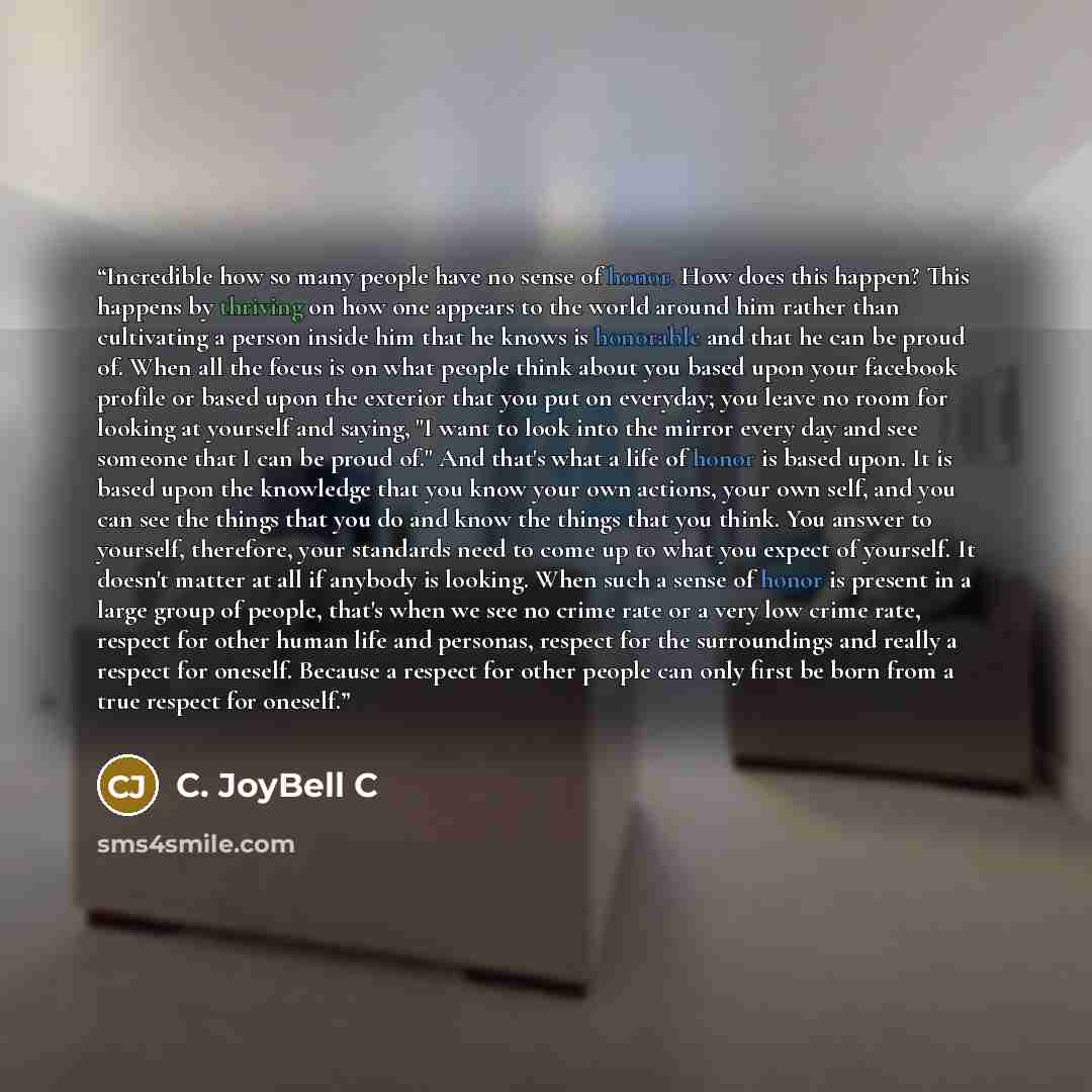 “Incredible how so many people have no sense of honor. How does this happen? This happens by thriving on how one appears to the world around him rather than cultivating a person inside him that he knows is honorable and that he can be proud of. When all the focus is on what people think about you…” quote by C. JoyBell C