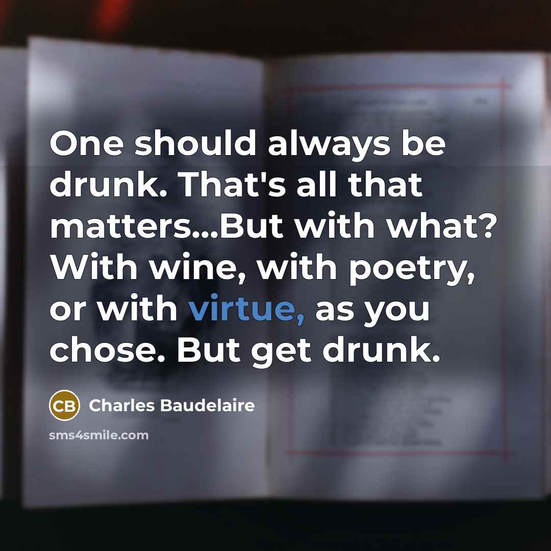 “One should always be drunk. That's all that matters...But with what? With wine, with poetry, or with virtue, as you chose. But get drunk.” quote by Charles Baudelaire