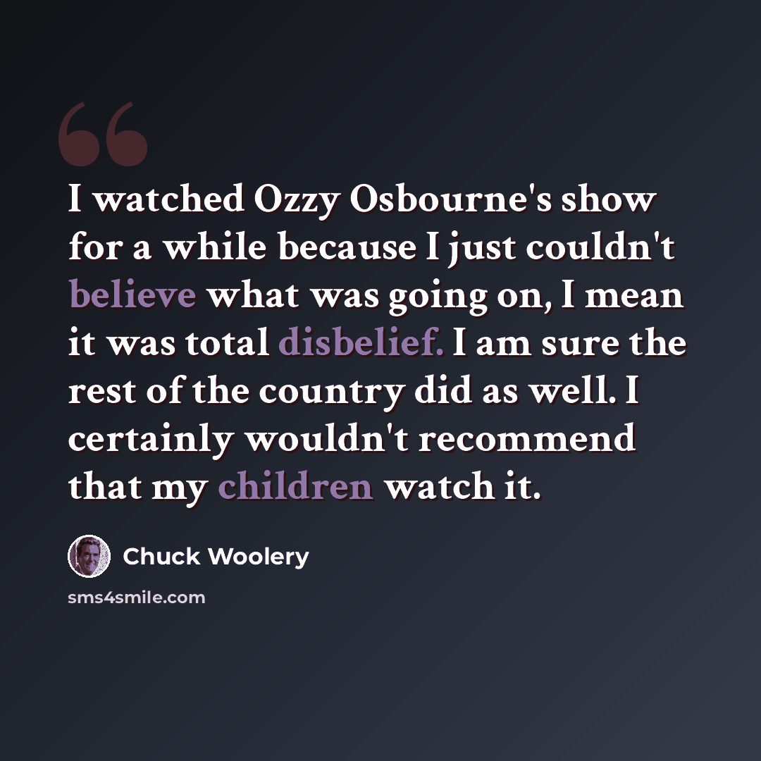 “I watched Ozzy Osbourne's show for a while because I just couldn't believe what was going on, I mean it was total disbelief. I am sure the rest of the country did as well. I certainly wouldn't recommend that my children watch it.” quote by Chuck Woolery