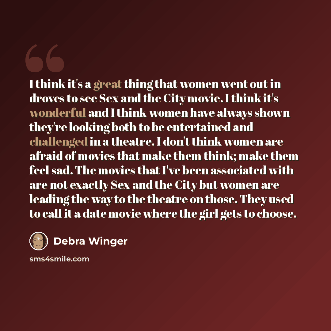 “I think it's a great thing that women went out in droves to see Sex and the City movie. I think it's wonderful and I think women have always shown they're looking both to be entertained and challenged in a theatre. I don't think women are afraid of movies that make them think; make them feel sad…” quote by Debra Winger