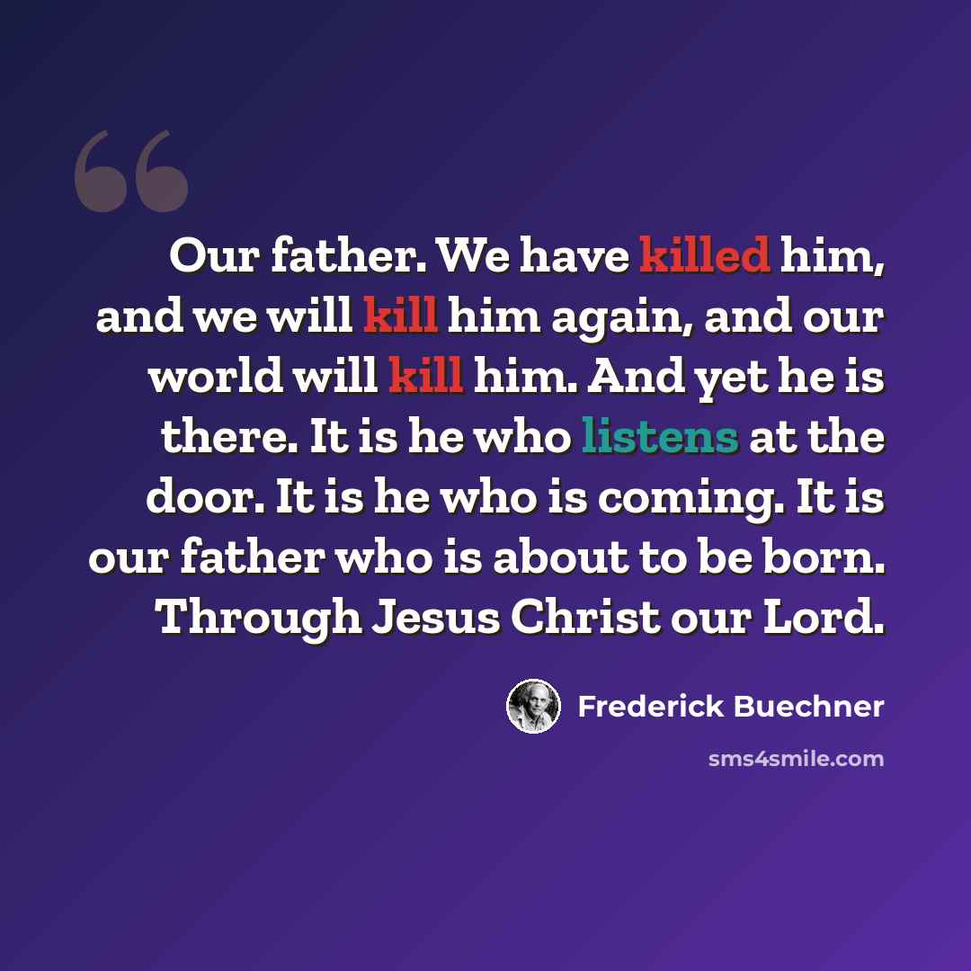 “Our father. We have killed him, and we will kill him again, and our world will kill him. And yet he is there. It is he who listens at the door. It is he who is coming. It is our father who is about to be born. Through Jesus Christ our Lord.” quote by Frederick Buechner