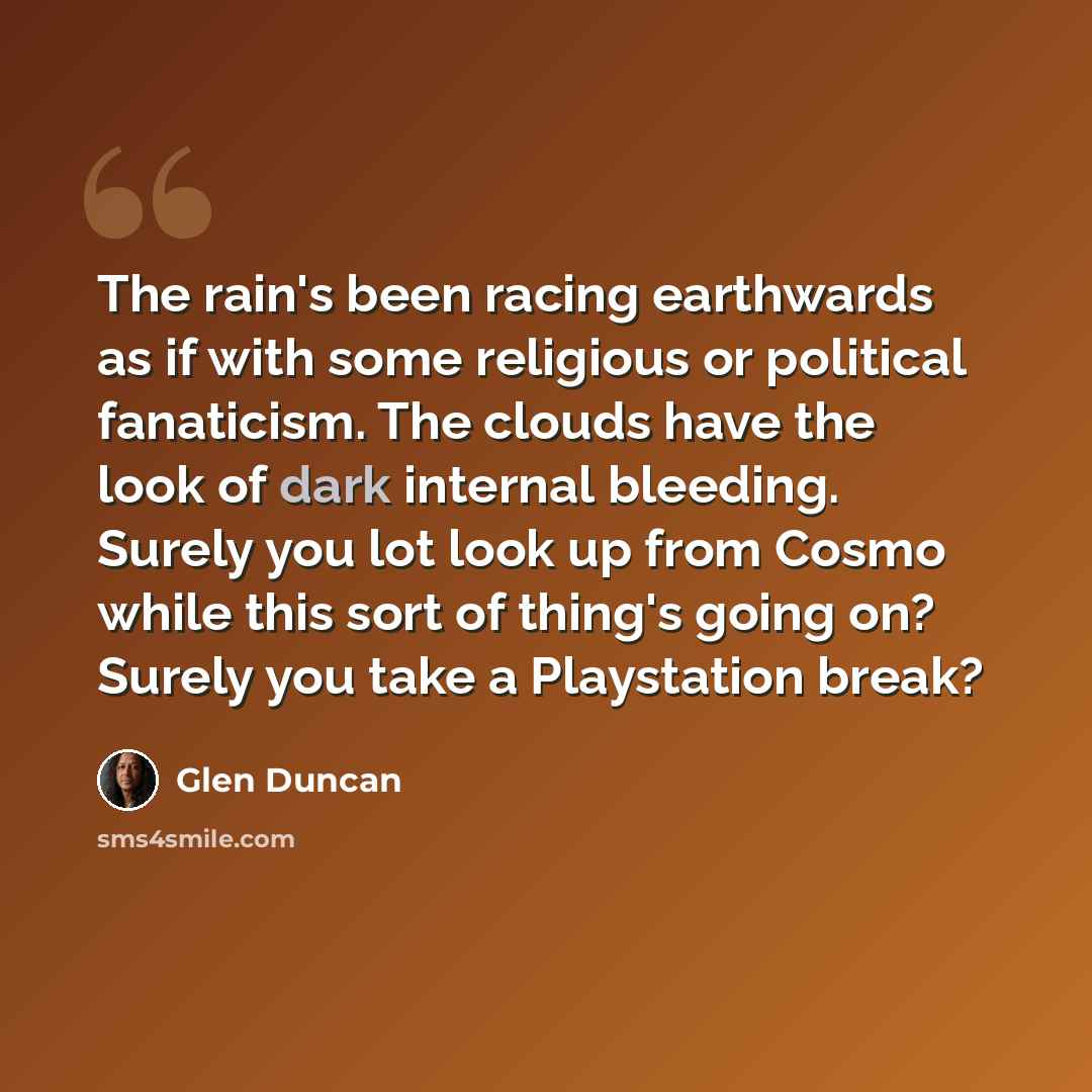 “The rain's been racing earthwards as if with some religious or political fanaticism. The clouds have the look of dark internal bleeding. Surely you lot look up from Cosmo while this sort of thing's going on? Surely you take a Playstation break?” quote by Glen Duncan