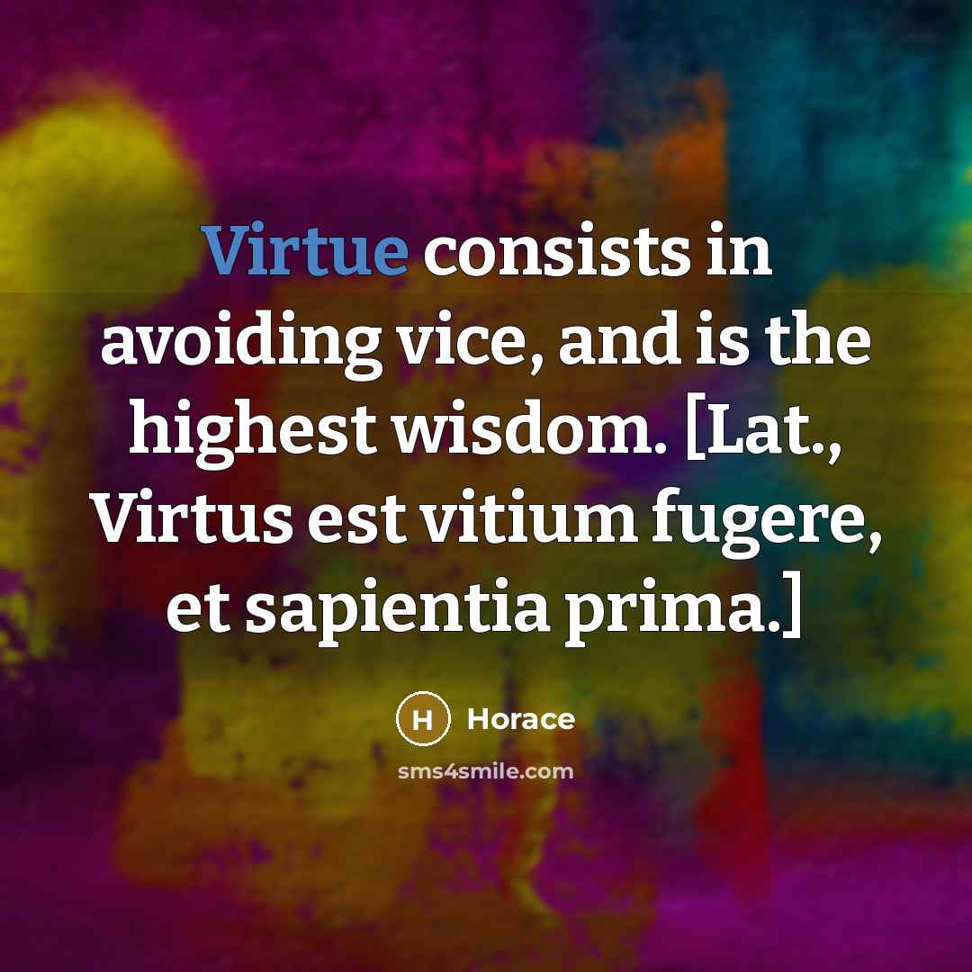 “Virtue consists in avoiding vice, and is the highest wisdom. [Lat., Virtus est vitium fugere, et sapientia prima.]” quote by Horace