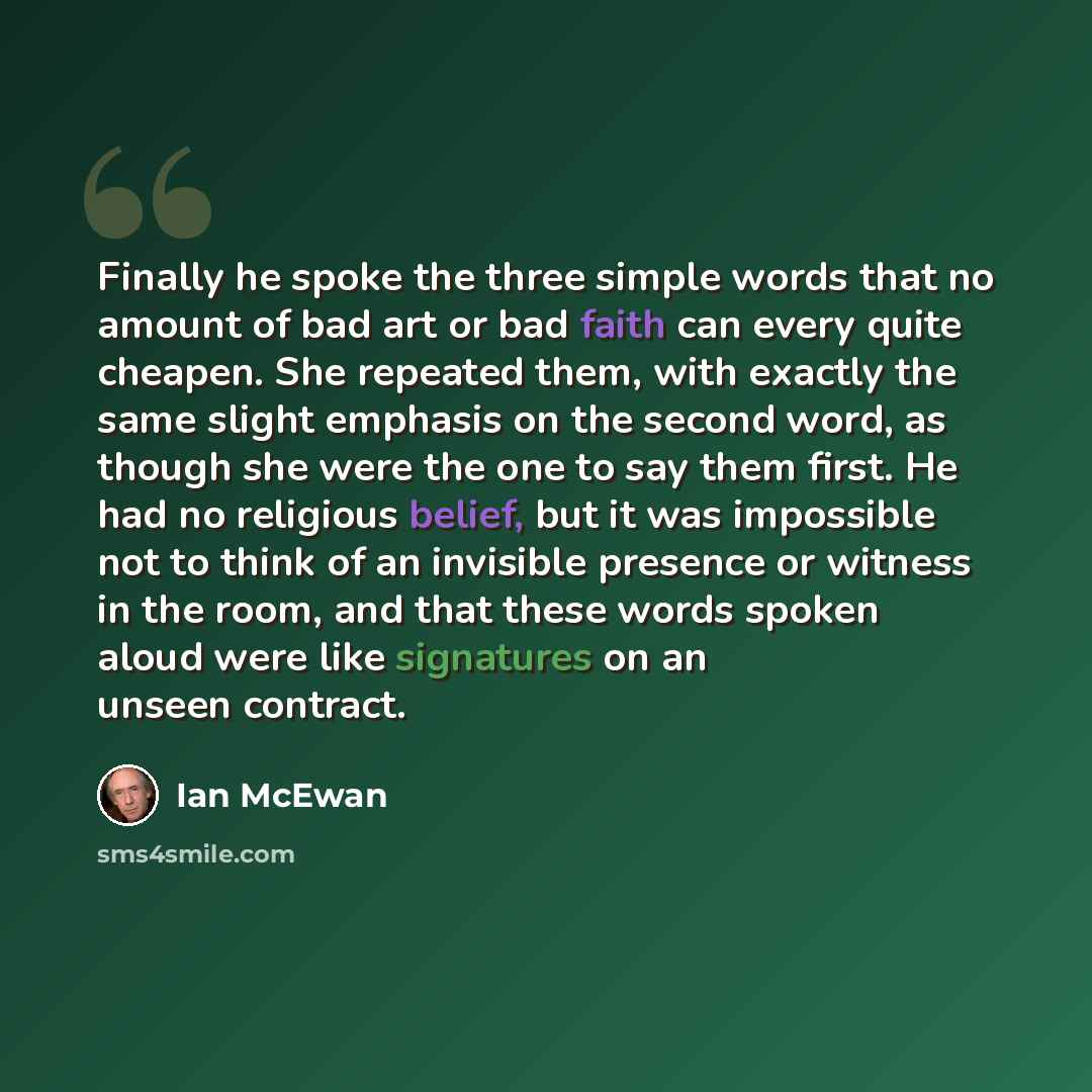 “Finally he spoke the three simple words that no amount of bad art or bad faith can every quite cheapen. She repeated them, with exactly the same slight emphasis on the second word, as though she were the one to say them first. He had no religious belief, but it was impossible not to think of an…” quote by Ian Mcewan