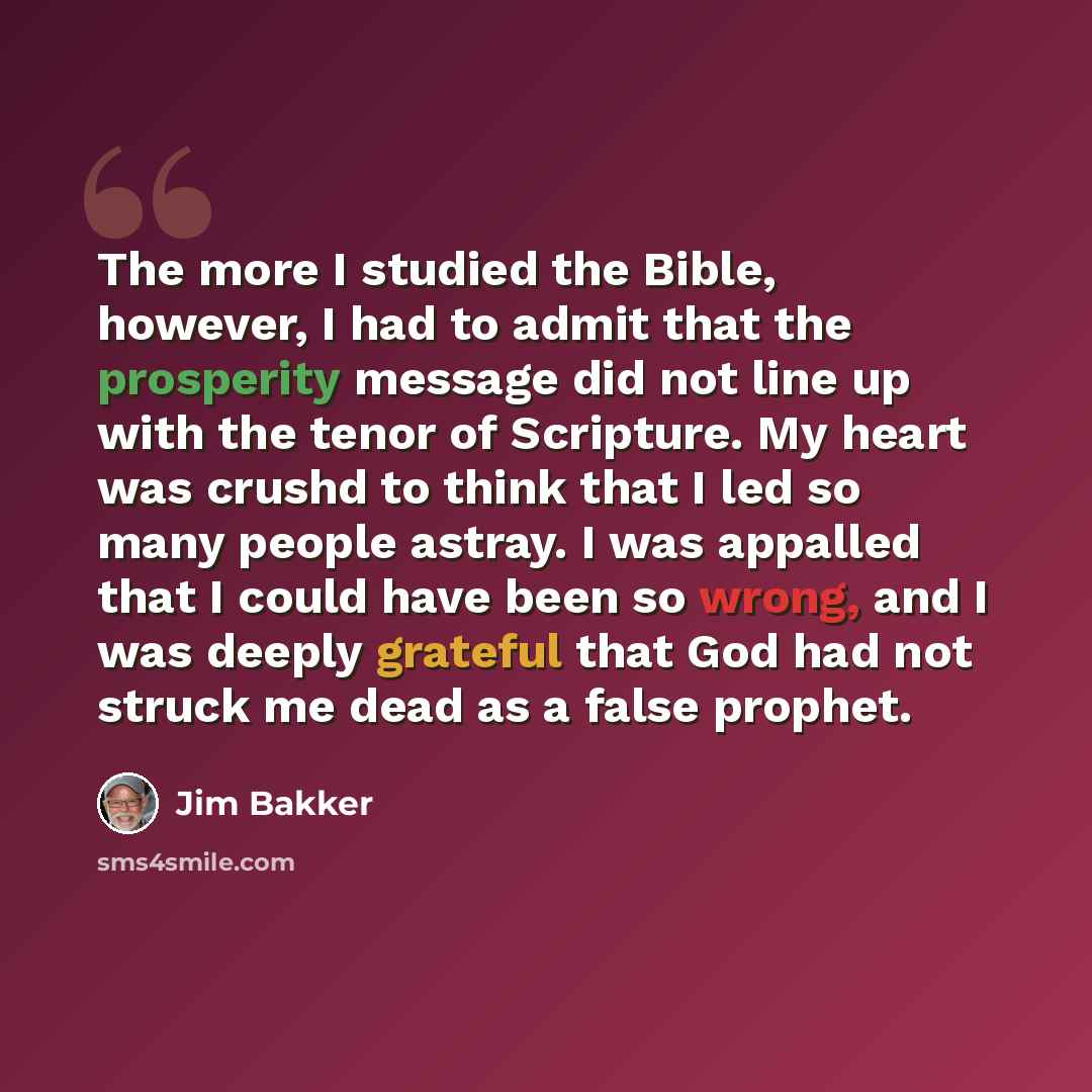 “The more I studied the Bible, however, I had to admit that the prosperity message did not line up with the tenor of Scripture. My heart was crushd to think that I led so many people astray. I was appalled that I could have been so wrong, and I was deeply grateful that God had not struck me dead as…” quote by Jim Bakker