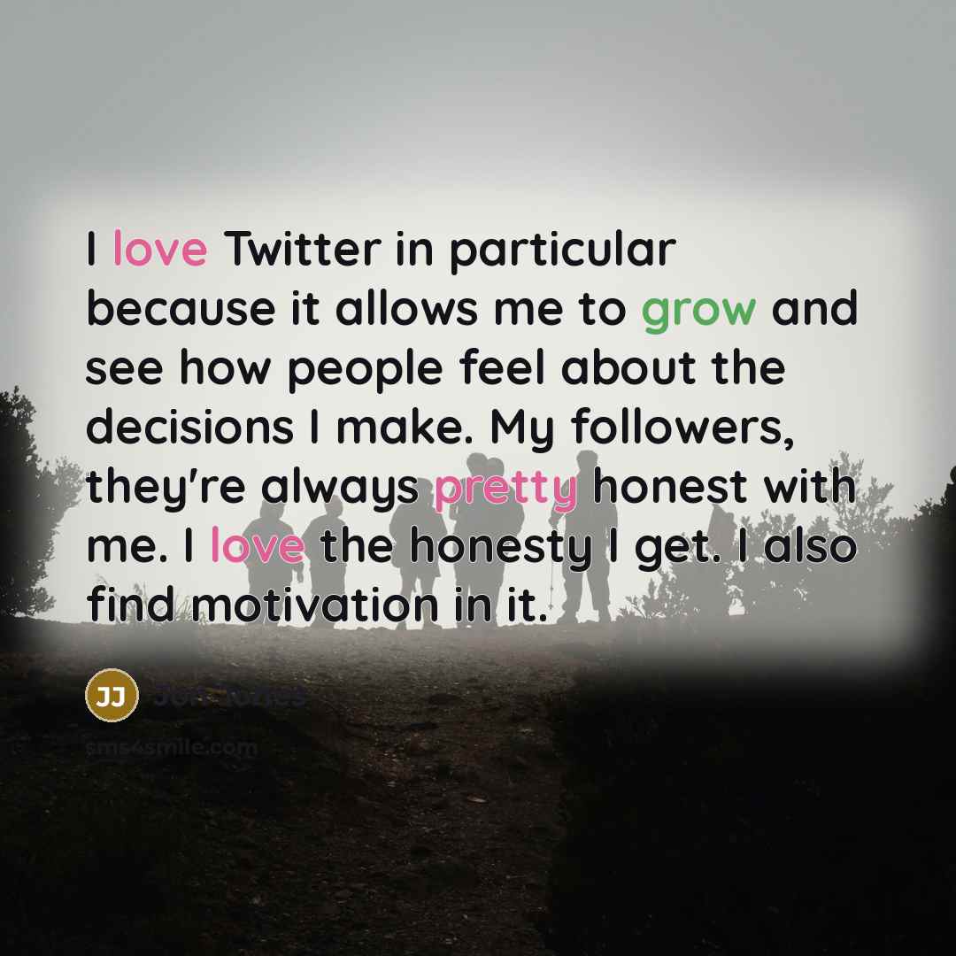 “I love Twitter in particular because it allows me to grow and see how people feel about the decisions I make. My followers, they're always pretty honest with me. I love the honesty I get. I also find motivation in it.” quote by Jon Jones