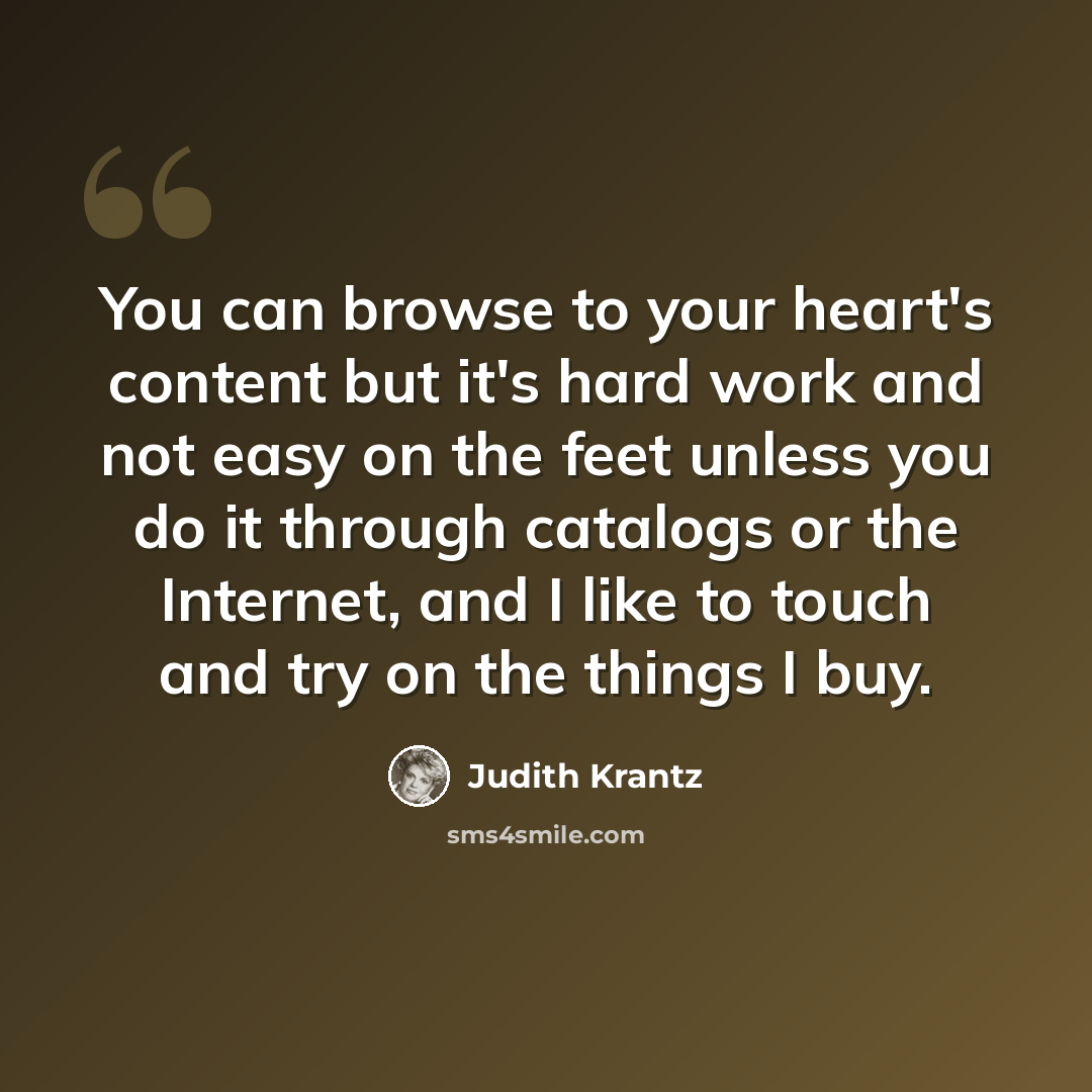 “You can browse to your heart's content but it's hard work and not easy on the feet unless you do it through catalogs or the Internet, and I like to touch and try on the things I buy.” quote by Judith Krantz