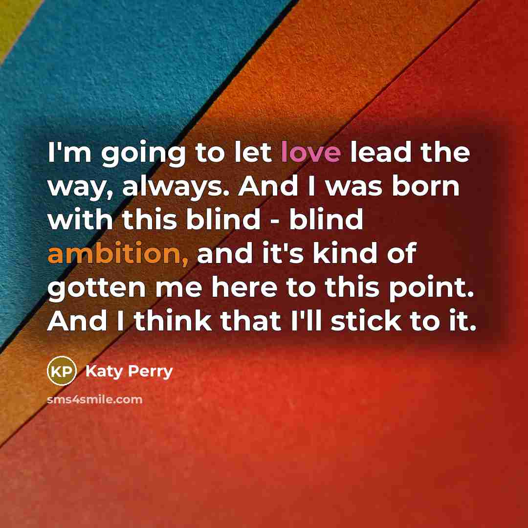 “I'm going to let love lead the way, always. And I was born with this blind - blind ambition, and it's kind of gotten me here to this point. And I think that I'll stick to it.” quote by Katy Perry