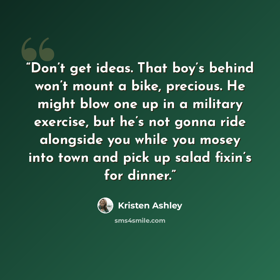 “Don’t get ideas. That boy’s behind won’t mount a bike, precious. He might blow one up in a military exercise, but he’s not gonna ride alongside you while you mosey into town and pick up salad fixin’s for dinner.” quote by Kristen Ashley