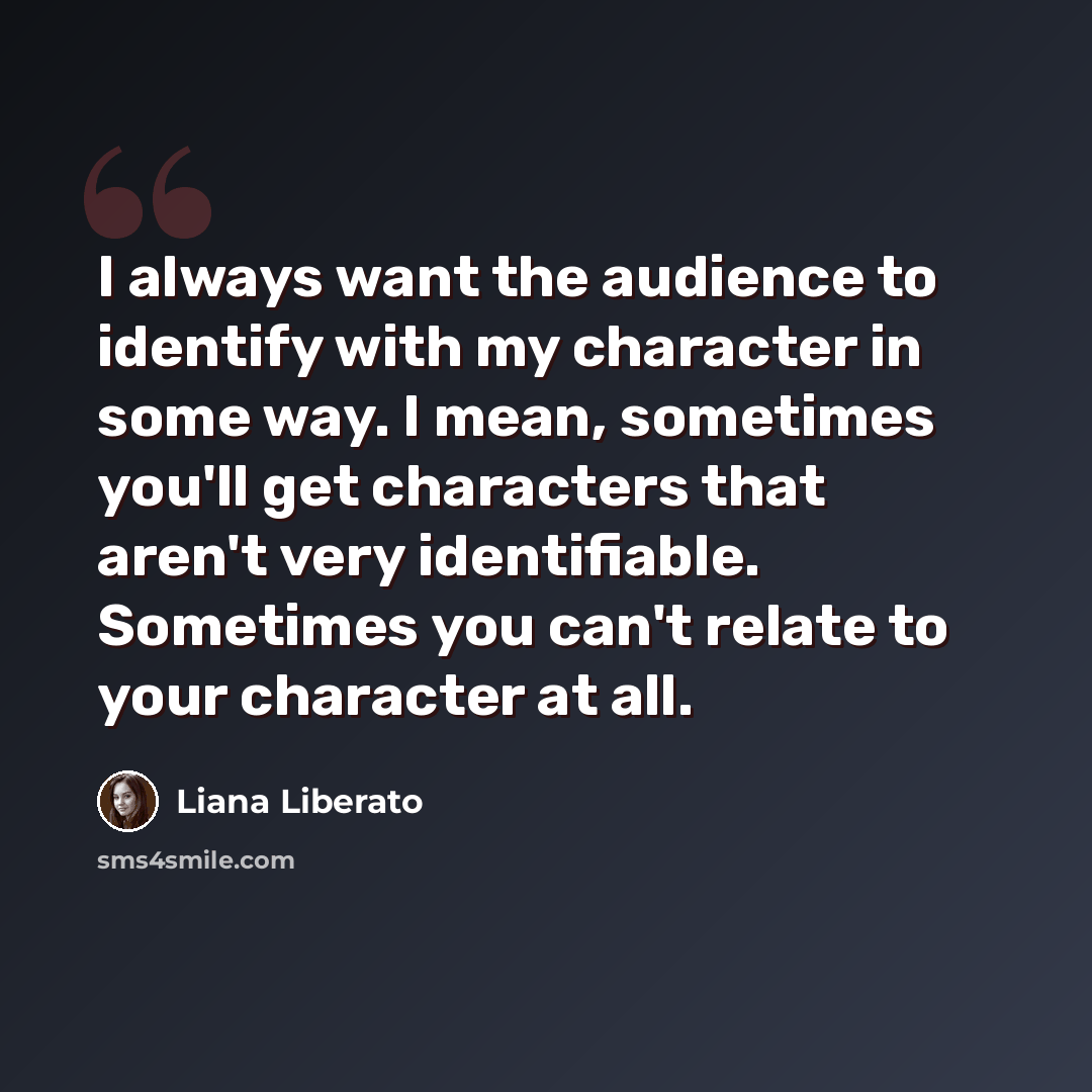 “I always want the audience to identify with my character in some way. I mean, sometimes you'll get characters that aren't very identifiable. Sometimes you can't relate to your character at all.” quote by Liana Liberato