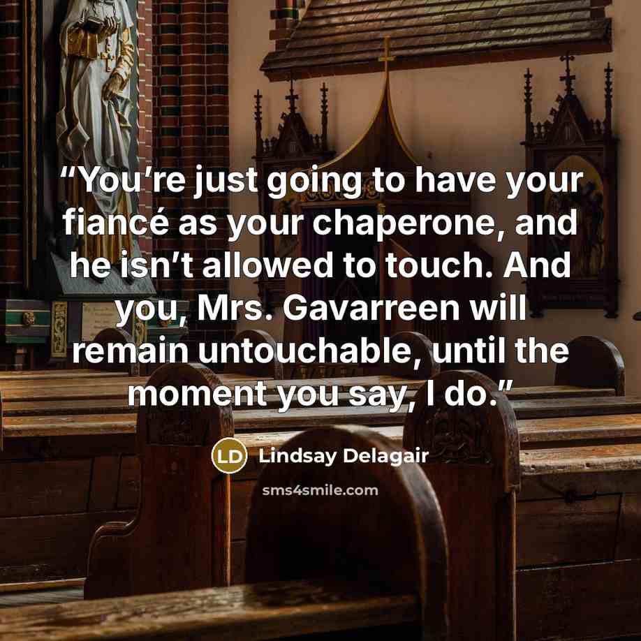 “You’re just going to have your fiancé as your chaperone, and he isn’t allowed to touch. And you, Mrs. Gavarreen will remain untouchable, until the moment you say, I do.” quote by Lindsay Delagair