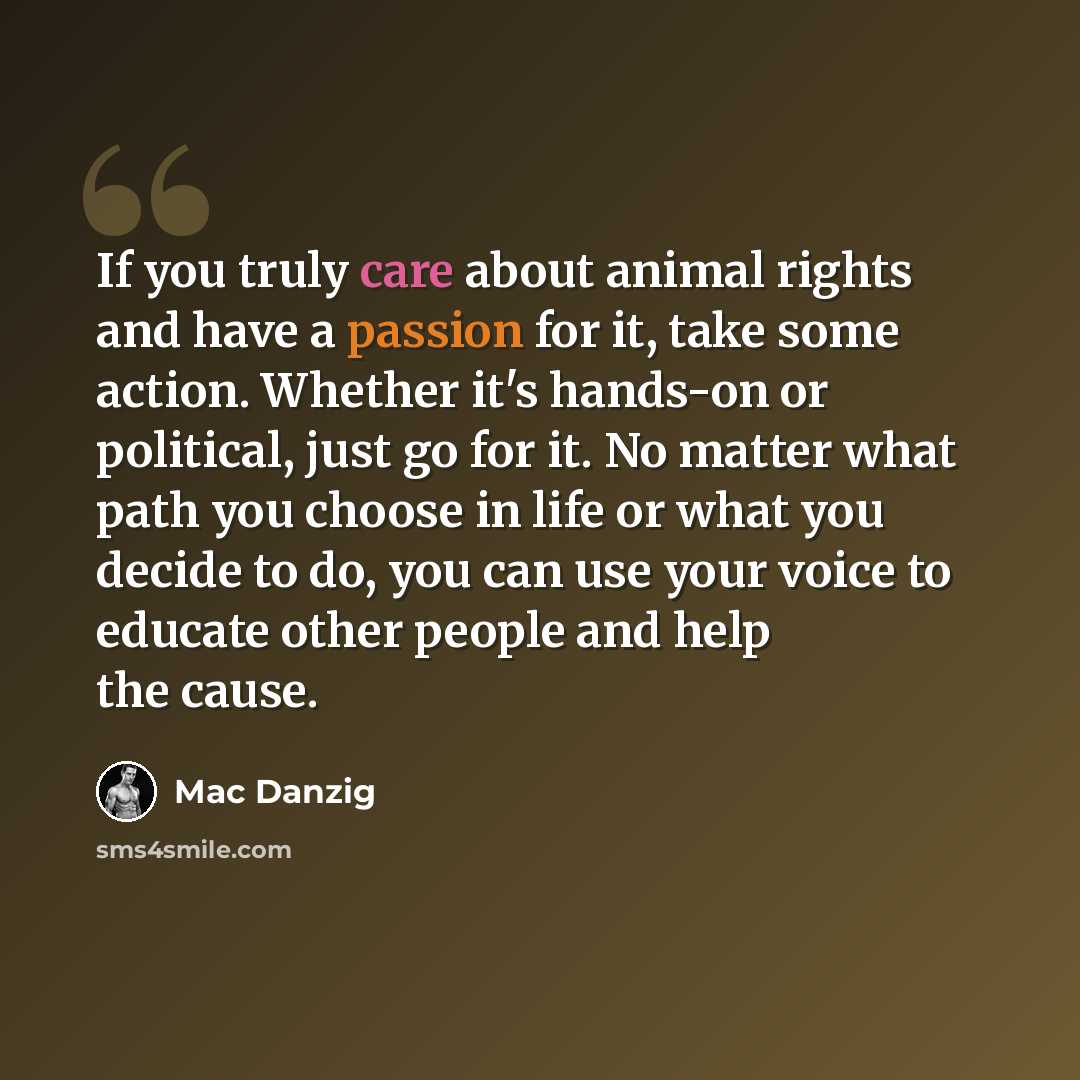 “If you truly care about animal rights and have a passion for it, take some action. Whether it's hands-on or political, just go for it. No matter what path you choose in life or what you decide to do, you can use your voice to educate other people and help the cause.” quote by Mac Danzig