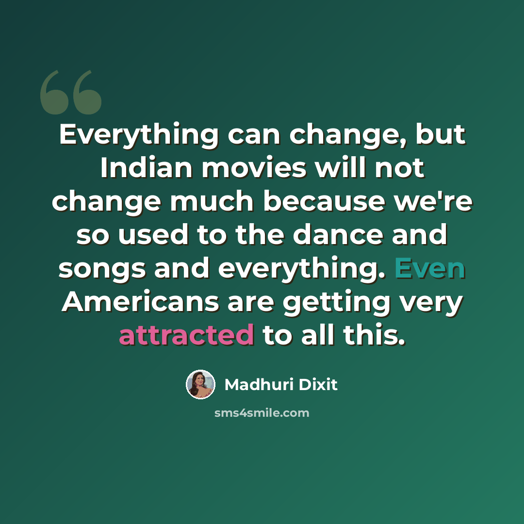 “Everything can change, but Indian movies will not change much because we're so used to the dance and songs and everything. Even Americans are getting very attracted to all this.” quote by Madhuri Dixit