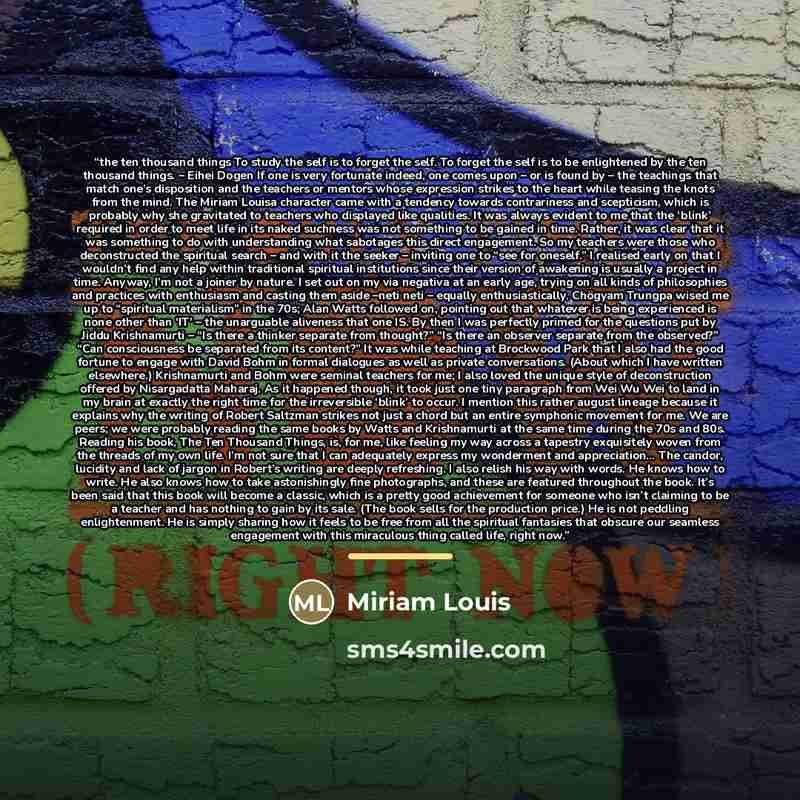 “the ten thousand things To study the self is to forget the self. To forget the self is to be enlightened by the ten thousand things. – Eihei Dogen If one is very fortunate indeed, one comes upon – or is found by – the teachings that match one’s disposition and the teachers or mentors whose…” quote by Miriam Louis