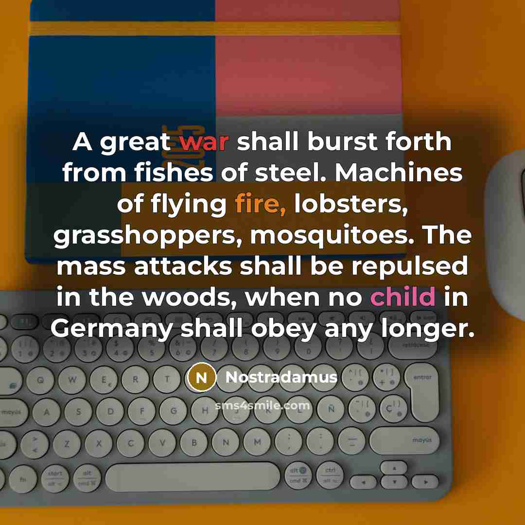 “A great war shall burst forth from fishes of steel. Machines of flying fire, lobsters, grasshoppers, mosquitoes. The mass attacks shall be repulsed in the woods, when no child in Germany shall obey any longer.” quote by Nostradamus