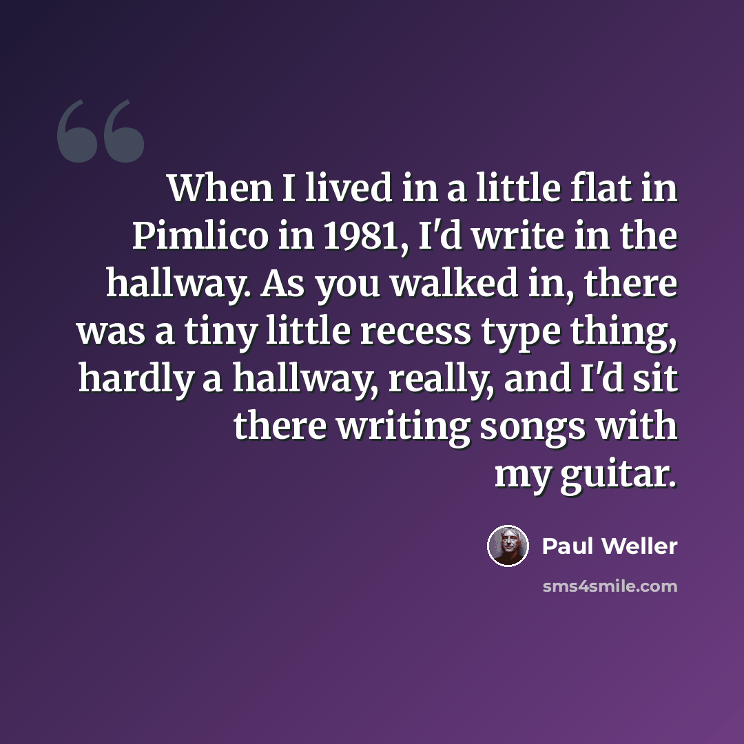 “When I lived in a little flat in Pimlico in 1981, I'd write in the hallway. As you walked in, there was a tiny little recess type thing, hardly a hallway, really, and I'd sit there writing songs with my guitar.” quote by Paul Weller