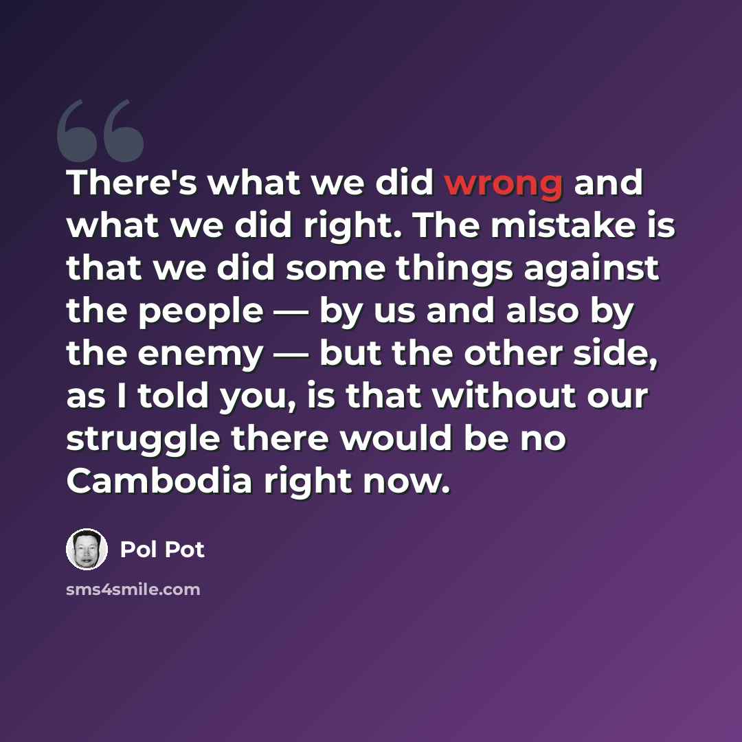 “There's what we did wrong and what we did right. The mistake is that we did some things against the people — by us and also by the enemy — but the other side, as I told you, is that without our struggle there would be no Cambodia right now.” quote by Pol Pot