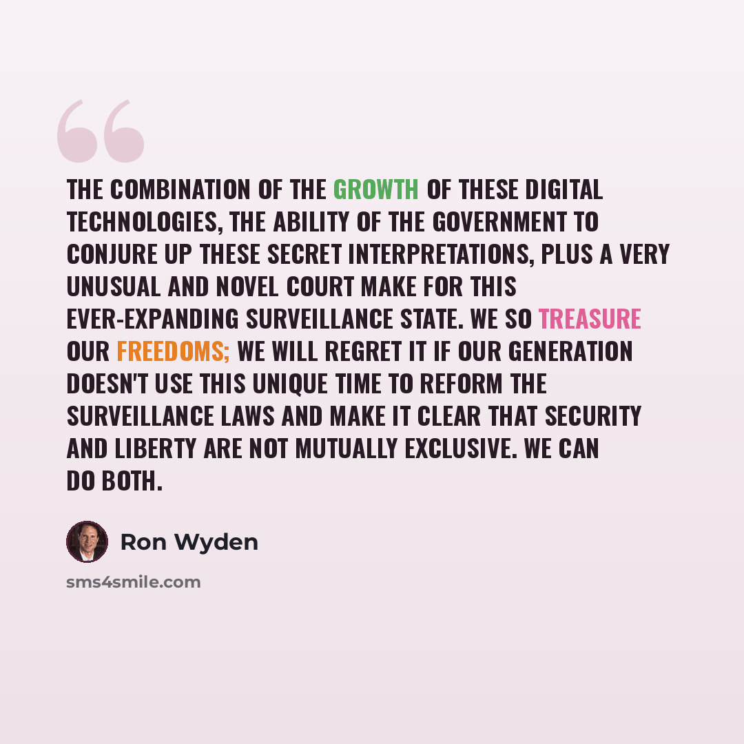 “The combination of the growth of these digital technologies, the ability of the government to conjure up these secret interpretations, plus a very unusual and novel court make for this ever-expanding surveillance state. We so treasure our freedoms; we will regret it if our generation doesn't use…” quote by Ron Wyden