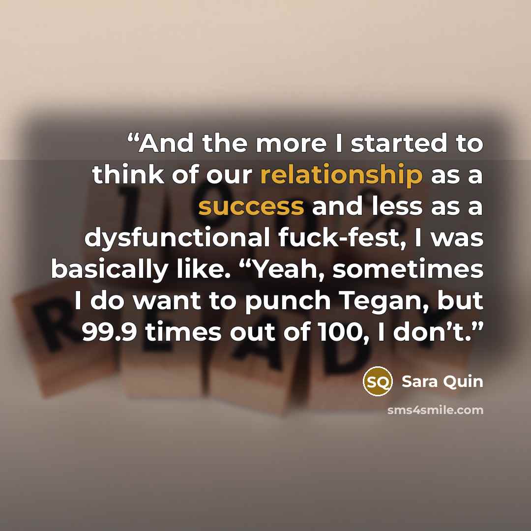 “And the more I started to think of our relationship as a success and less as a dysfunctional fuck-fest, I was basically like. “Yeah, sometimes I do want to punch Tegan, but 99.9 times out of 100, I don’t.” quote by Sara Quin