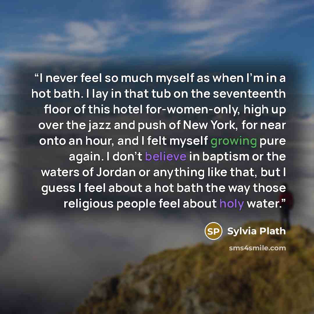 “I never feel so much myself as when I'm in a hot bath. I lay in that tub on the seventeenth floor of this hotel for-women-only, high up over the jazz and push of New York, for near onto an hour, and I felt myself growing pure again. I don't believe in baptism or the waters of Jordan or anything…” quote by Sylvia Plath