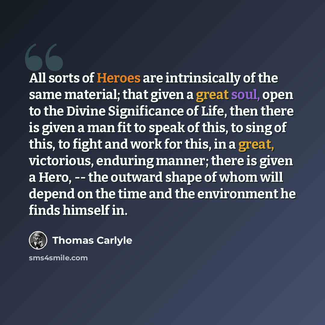 “All sorts of Heroes are intrinsically of the same material; that given a great soul, open to the Divine Significance of Life, then there is given a man fit to speak of this, to sing of this, to fight and work for this, in a great, victorious, enduring manner; there is given a Hero, -- the outward…” quote by Thomas Carlyle