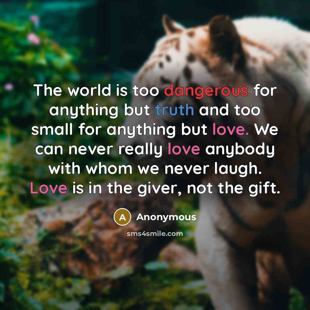 “The world is too dangerous for anything but truth and too small for anything but love. We can never really love anybody with whom we never laugh. Love is in the giver, not the gift.” quote by Anonymous