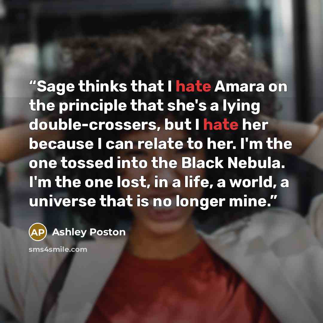 “Sage thinks that I hate Amara on the principle that she's a lying double-crossers, but I hate her because I can relate to her. I'm the one tossed into the Black Nebula. I'm the one lost, in a life, a world, a universe that is no longer mine.” quote by Ashley Poston