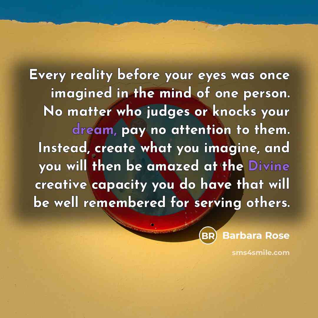 “Every reality before your eyes was once imagined in the mind of one person. No matter who judges or knocks your dream, pay no attention to them. Instead, create what you imagine, and you will then be amazed at the Divine creative capacity you do have that will be well remembered for serving others.” quote by Barbara Rose