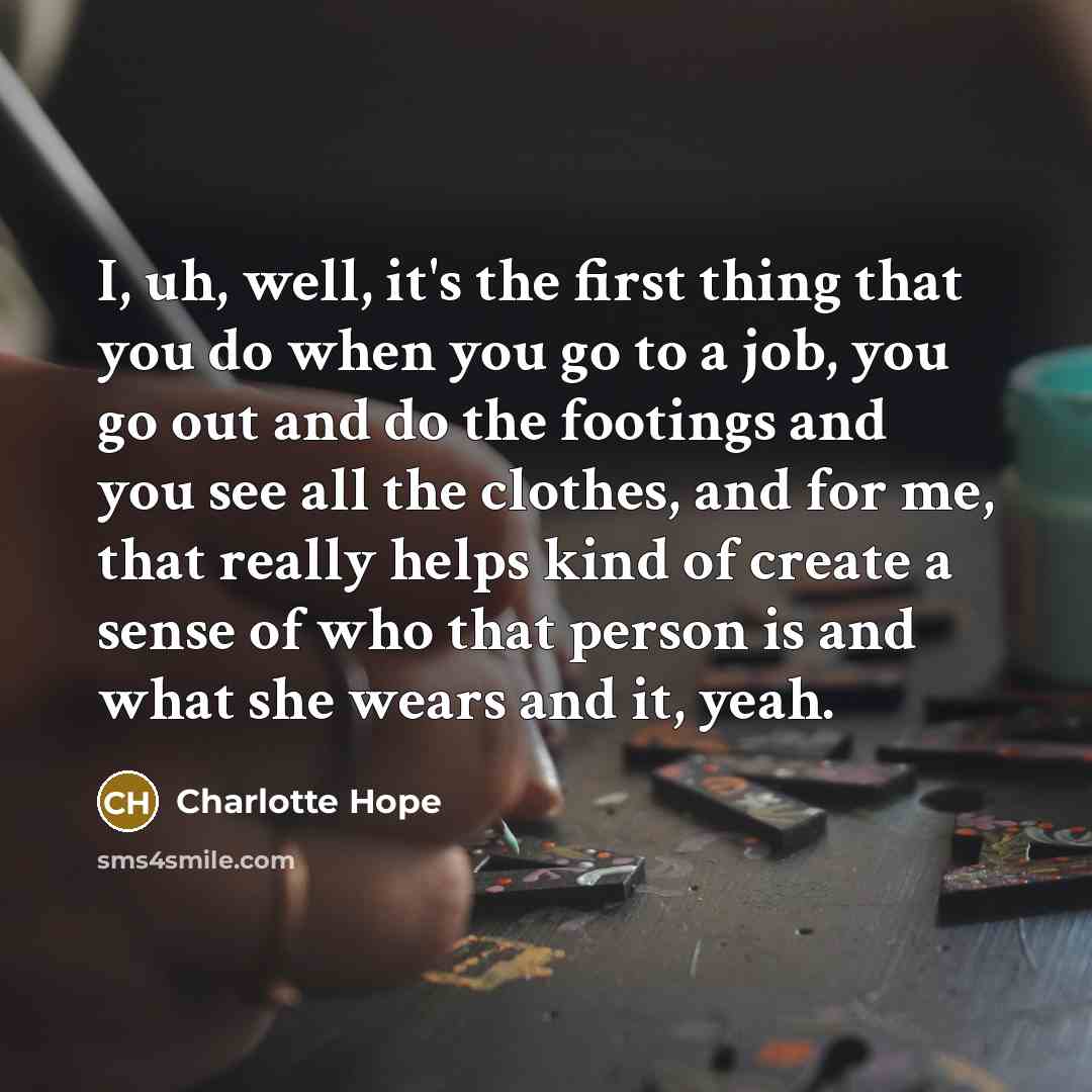 “I, uh, well, it's the first thing that you do when you go to a job, you go out and do the footings and you see all the clothes, and for me, that really helps kind of create a sense of who that person is and what she wears and it, yeah.” quote by Charlotte Hope