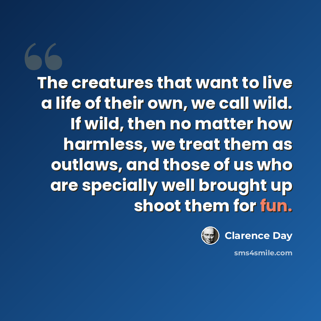 “The creatures that want to live a life of their own, we call wild. If wild, then no matter how harmless, we treat them as outlaws, and those of us who are specially well brought up shoot them for fun.” quote by Clarence Day