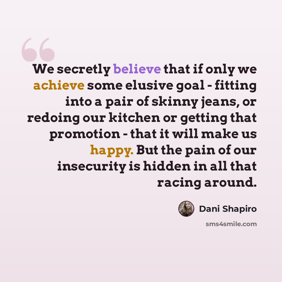 “We secretly believe that if only we achieve some elusive goal - fitting into a pair of skinny jeans, or redoing our kitchen or getting that promotion - that it will make us happy. But the pain of our insecurity is hidden in all that racing around.” quote by Dani Shapiro
