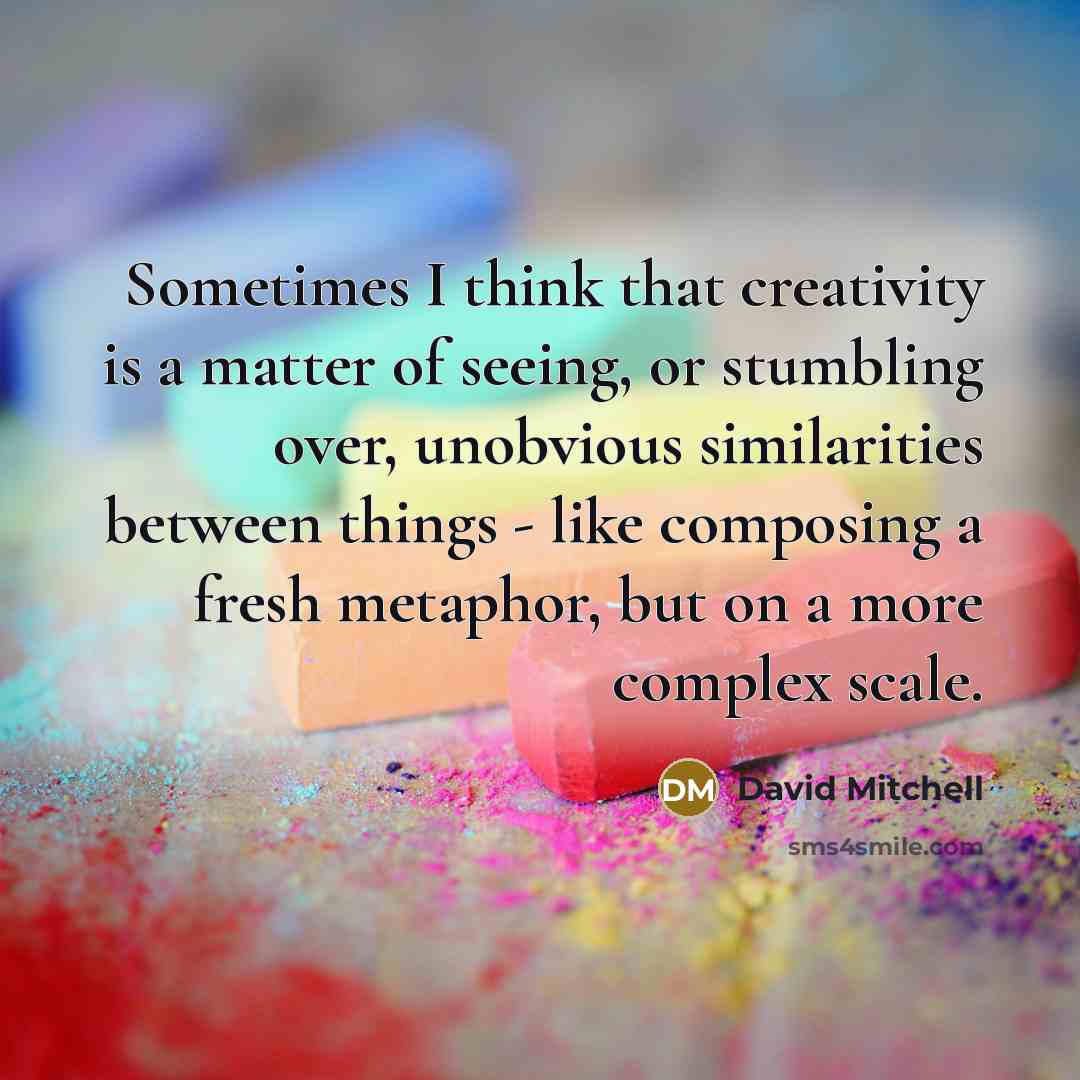 “Sometimes I think that creativity is a matter of seeing, or stumbling over, unobvious similarities between things - like composing a fresh metaphor, but on a more complex scale.” quote by David Mitchell