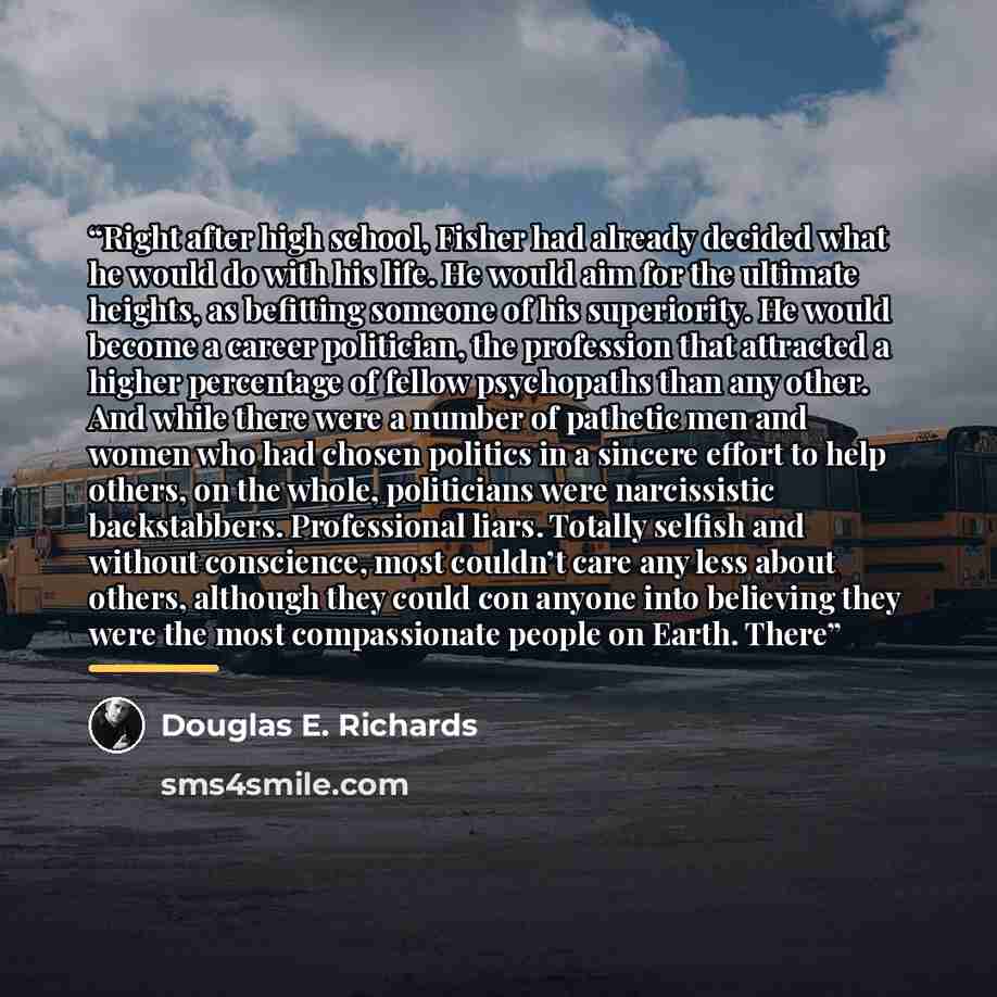 “Right after high school, Fisher had already decided what he would do with his life. He would aim for the ultimate heights, as befitting someone of his superiority. He would become a career politician, the profession that attracted a higher percentage of fellow psychopaths than any other. And while…” quote by Douglas E. Richards