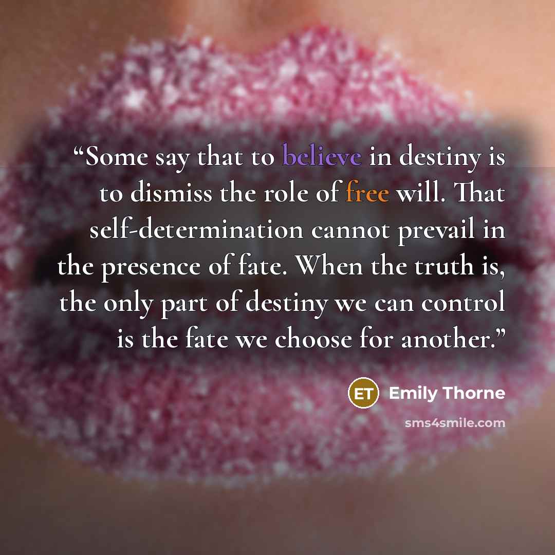 “Some say that to believe in destiny is to dismiss the role of free will. That self-determination cannot prevail in the presence of fate. When the truth is, the only part of destiny we can control is the fate we choose for another.” quote by Emily Thorne