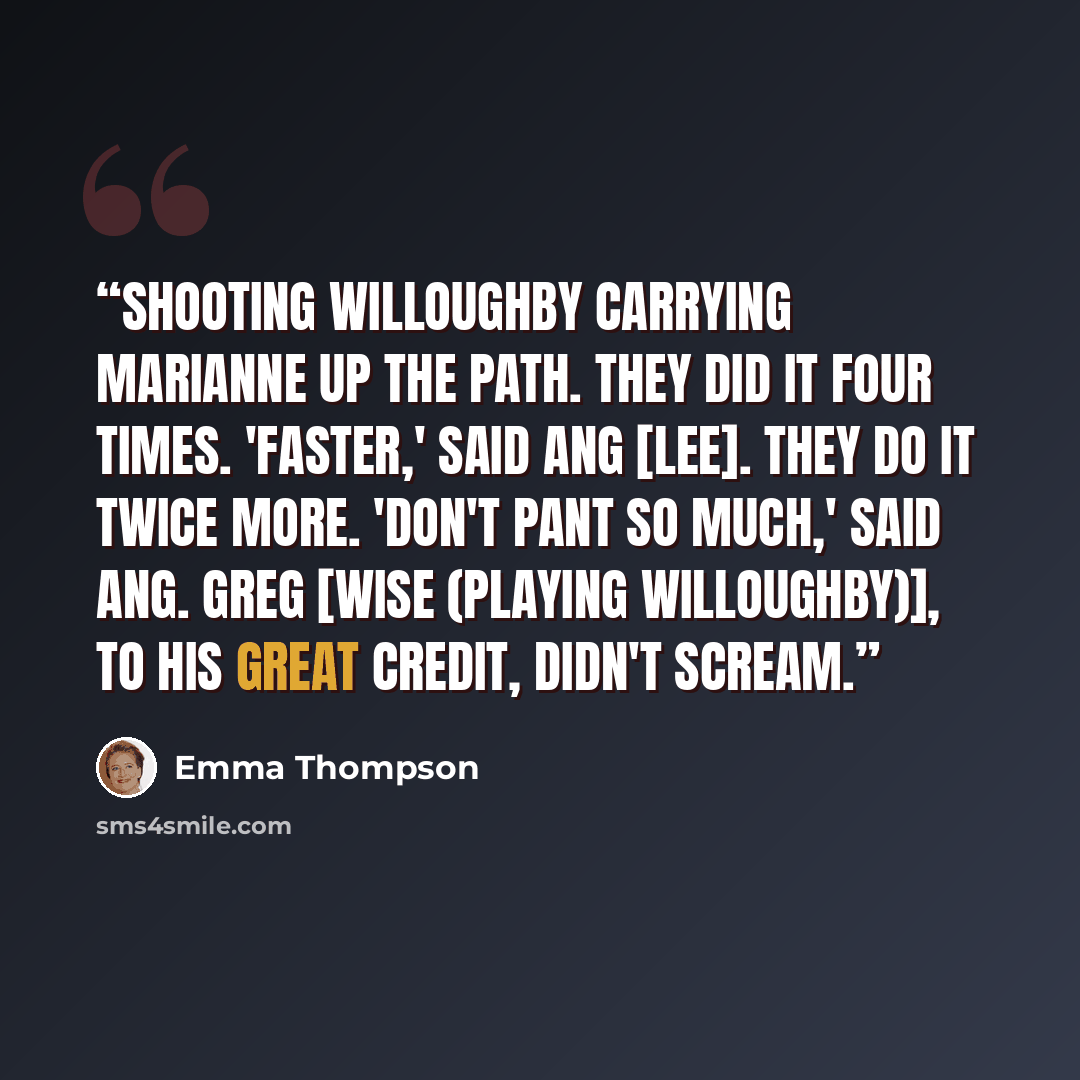 “Shooting Willoughby carrying Marianne up the path. They did it four times. 'Faster,' said Ang [Lee]. They do it twice more. 'Don't pant so much,' said Ang. Greg [Wise (playing Willoughby)], to his great credit, didn't scream.” quote by Emma Thompson