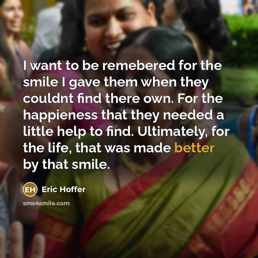 “I want to be remebered for the smile I gave them when they couldnt find there own. For the happieness that they needed a little help to find. Ultimately, for the life, that was made better by that smile.” quote by Eric Hoffer