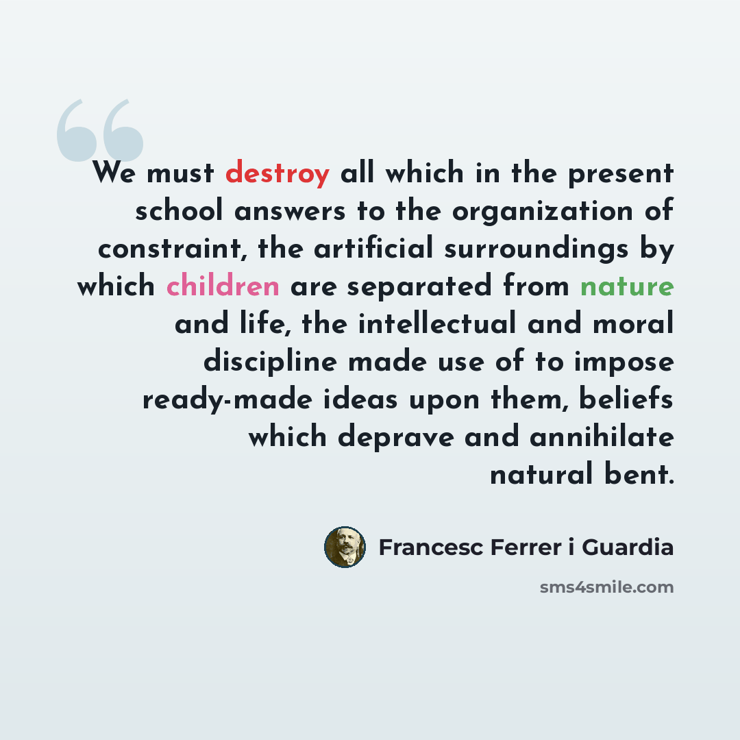 “We must destroy all which in the present school answers to the organization of constraint, the artificial surroundings by which children are separated from nature and life, the intellectual and moral discipline made use of to impose ready-made ideas upon them, beliefs which deprave and annihilate…” quote by Francesc Ferrer i Guardia