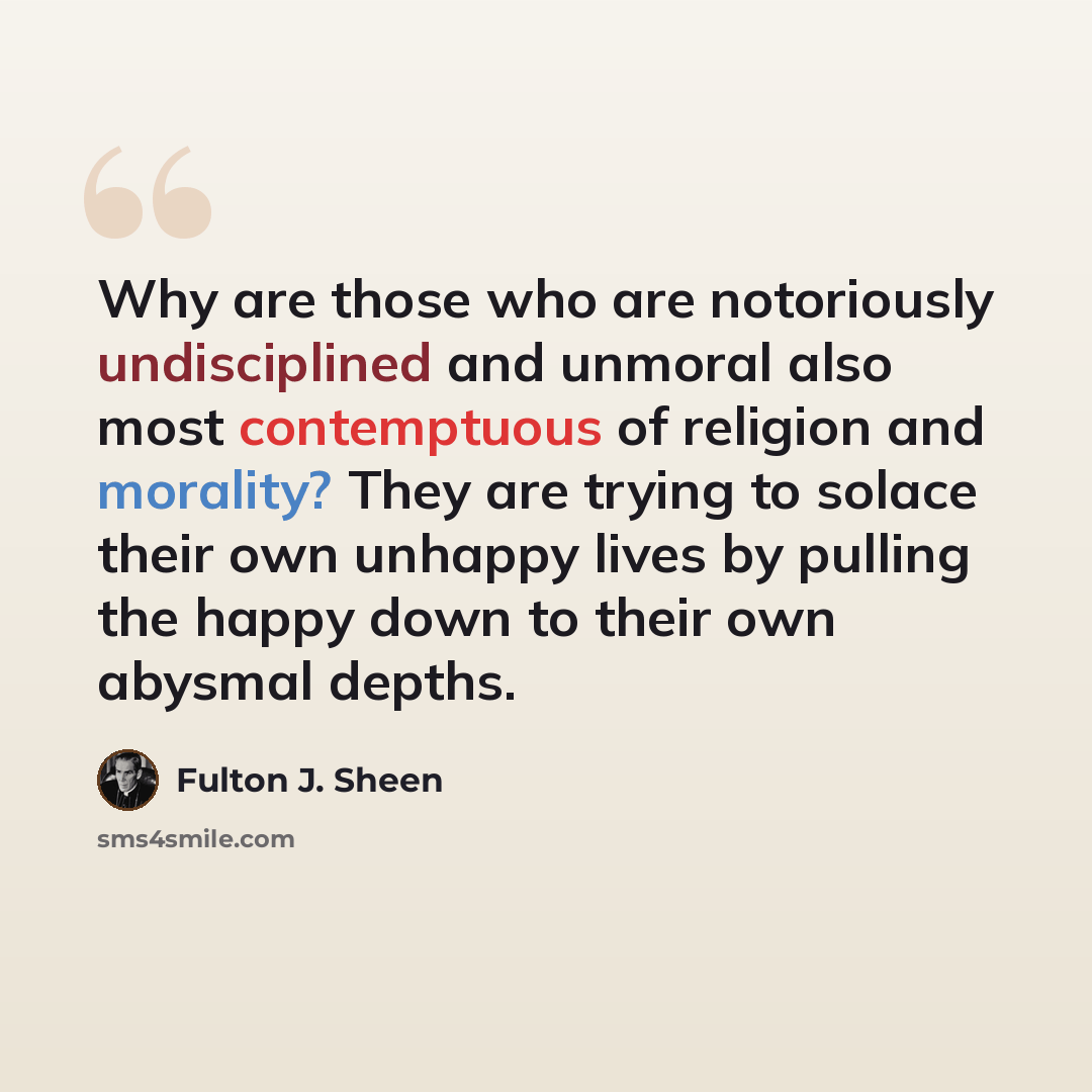“Why are those who are notoriously undisciplined and unmoral also most contemptuous of religion and morality? They are trying to solace their own unhappy lives by pulling the happy down to their own abysmal depths.” quote by Fulton J. Sheen