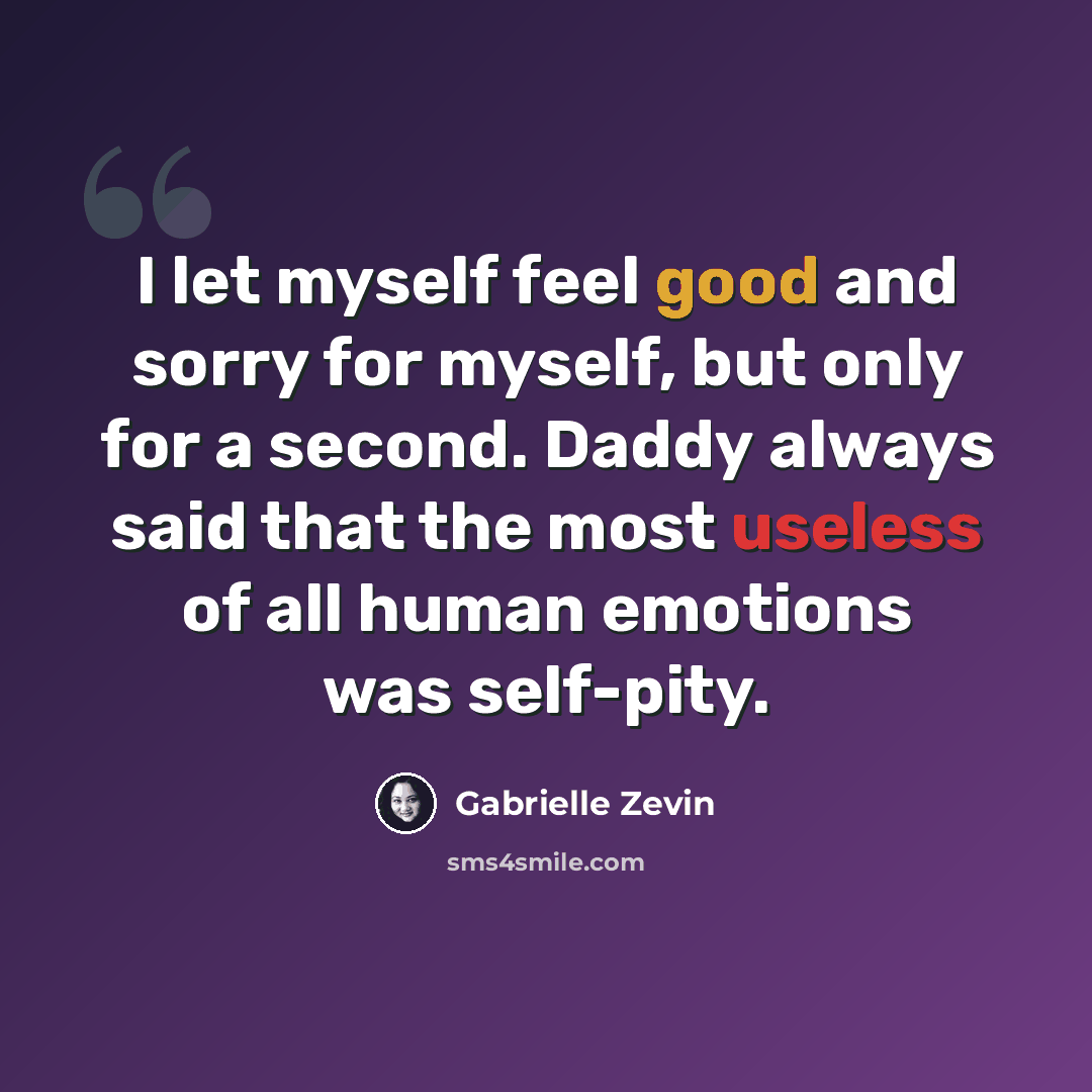 “I let myself feel good and sorry for myself, but only for a second. Daddy always said that the most useless of all human emotions was self-pity.” quote by Gabrielle Zevin