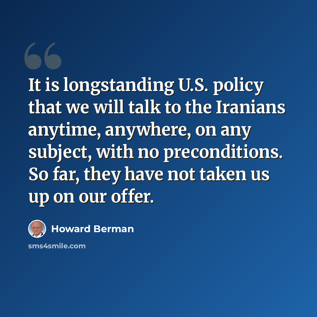 “It is longstanding U.S. policy that we will talk to the Iranians anytime, anywhere, on any subject, with no preconditions. So far, they have not taken us up on our offer.” quote by Howard Berman