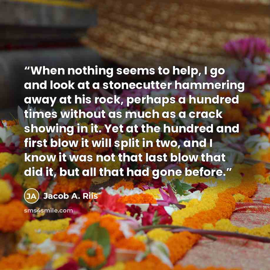 “When nothing seems to help, I go and look at a stonecutter hammering away at his rock, perhaps a hundred times without as much as a crack showing in it. Yet at the hundred and first blow it will split in two, and I know it was not that last blow that did it, but all that had gone before.” quote by Jacob A. Riis